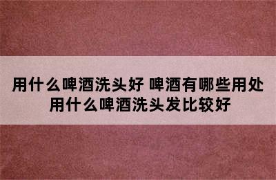 用什么啤酒洗头好 啤酒有哪些用处 用什么啤酒洗头发比较好